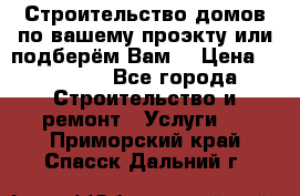 Строительство домов по вашему проэкту или подберём Вам  › Цена ­ 12 000 - Все города Строительство и ремонт » Услуги   . Приморский край,Спасск-Дальний г.
